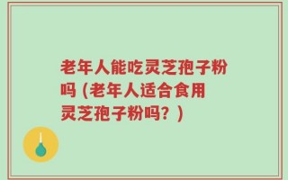 老年人能吃灵芝孢子粉吗 (老年人适合食用灵芝孢子粉吗？)