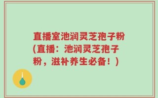 直播室池润灵芝孢子粉(直播：池润灵芝孢子粉，滋补养生必备！)