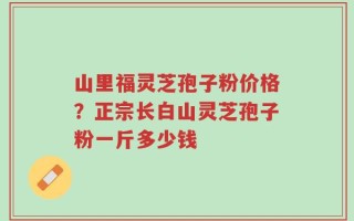 山里福灵芝孢子粉价格？正宗长白山灵芝孢子粉一斤多少钱