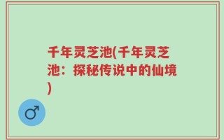 千年灵芝池(千年灵芝池：探秘传说中的仙境)
