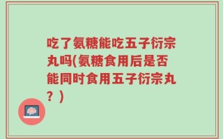 吃了氨糖能吃五子衍宗丸吗(氨糖食用后是否能同时食用五子衍宗丸？)