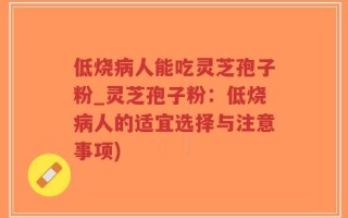 低烧病人能吃灵芝孢子粉_灵芝孢子粉：低烧病人的适宜选择与注意事项)