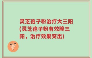 灵芝孢子粉治疗大三阳(灵芝孢子粉有效降三阳，治疗效果突出)