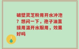 破壁灵芝粉用开水冲泡？想问一下，孢子油直接用温开水服用，效果好吗