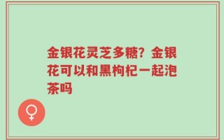 金银花灵芝多糖？金银花可以和黑枸杞一起泡茶吗