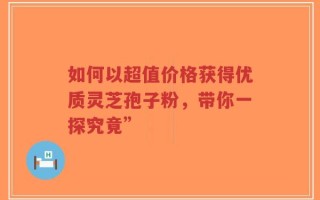 如何以超值价格获得优质灵芝孢子粉，带你一探究竟”