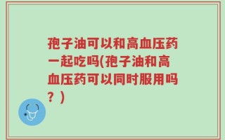 孢子油可以和高血压药一起吃吗(孢子油和高血压药可以同时服用吗？)