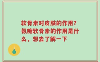 软骨素对皮肤的作用？氨糖软骨素的作用是什么，想去了解一下