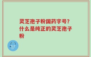 灵芝孢子粉国药字号？什么是纯正的灵芝孢子粉