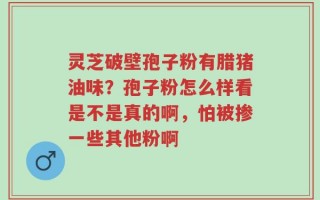 灵芝破壁孢子粉有腊猪油味？孢子粉怎么样看是不是真的啊，怕被掺一些其他粉啊