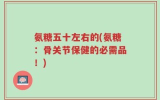 氨糖五十左右的(氨糖：骨关节保健的必需品！)