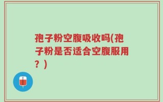 孢子粉空腹吸收吗(孢子粉是否适合空腹服用？)