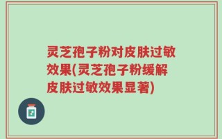 灵芝孢子粉对皮肤过敏效果(灵芝孢子粉缓解皮肤过敏效果显著)