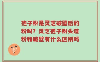 孢子粉是灵芝破壁后的粉吗？灵芝孢子粉头道粉和破壁有什么区别吗