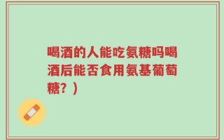 喝酒的人能吃氨糖吗喝酒后能否食用氨基葡萄糖？)