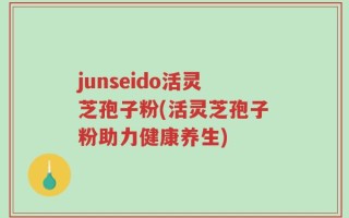 junseido活灵芝孢子粉(活灵芝孢子粉助力健康养生)
