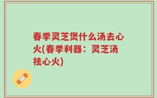 春季灵芝煲什么汤去心火(春季利器：灵芝汤祛心火)