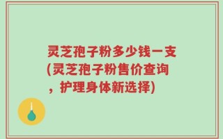 灵芝孢子粉多少钱一支(灵芝孢子粉售价查询，护理身体新选择)