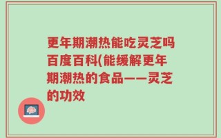更年期潮热能吃灵芝吗百度百科(能缓解更年期潮热的食品——灵芝的功效
