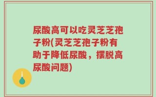 尿酸高可以吃灵芝芝孢子粉(灵芝芝孢子粉有助于降低尿酸，摆脱高尿酸问题)