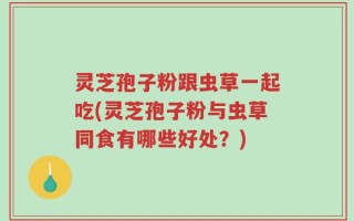 灵芝孢子粉跟虫草一起吃(灵芝孢子粉与虫草同食有哪些好处？)