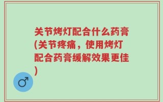 关节烤灯配合什么药膏(关节疼痛，使用烤灯配合药膏缓解效果更佳)