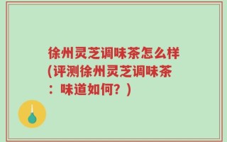徐州灵芝调味茶怎么样(评测徐州灵芝调味茶：味道如何？)