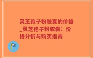 灵芝孢子粉胶囊的价格_灵芝孢子粉胶囊：价格分析与购买指南