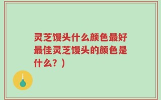 灵芝馒头什么颜色最好最佳灵芝馒头的颜色是什么？)