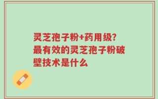 灵芝孢子粉+药用级？最有效的灵芝孢子粉破壁技术是什么