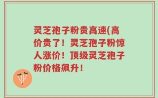 灵芝孢子粉贵高速(高价贵了！灵芝孢子粉惊人涨价！顶级灵芝孢子粉价格飙升！