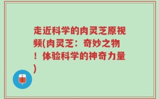 走近科学的肉灵芝原视频(肉灵芝：奇妙之物！体验科学的神奇力量)