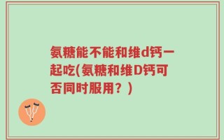氨糖能不能和维d钙一起吃(氨糖和维D钙可否同时服用？)