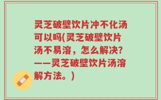 灵芝破壁饮片冲不化汤可以吗(灵芝破壁饮片汤不易溶，怎么解决？——灵芝破壁饮片汤溶解方法。)