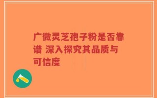广微灵芝孢子粉是否靠谱 深入探究其品质与可信度