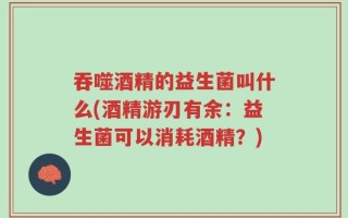 吞噬酒精的益生菌叫什么(酒精游刃有余：益生菌可以消耗酒精？)