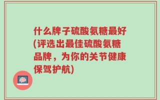 什么牌子硫酸氨糖最好(评选出最佳硫酸氨糖品牌，为你的关节健康保驾护航)