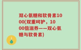 双心氨糖和软骨素1000(双重呵护，1000倍滋养——双心氨糖与软骨素)