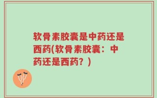软骨素胶囊是中药还是西药(软骨素胶囊：中药还是西药？)