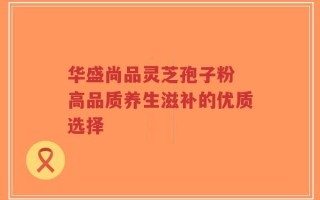 华盛尚品灵芝孢子粉 高品质养生滋补的优质选择