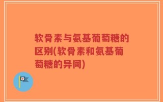 软骨素与氨基葡萄糖的区别(软骨素和氨基葡萄糖的异同)