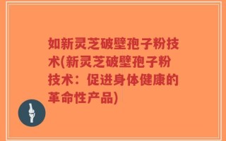 如新灵芝破壁孢子粉技术(新灵芝破壁孢子粉技术：促进身体健康的革命性产品)