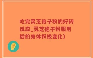 吃完灵芝孢子粉的好转反应_灵芝孢子粉服用后的身体积极变化)
