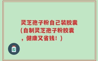 灵芝孢子粉自己装胶囊(自制灵芝孢子粉胶囊，健康又省钱！)