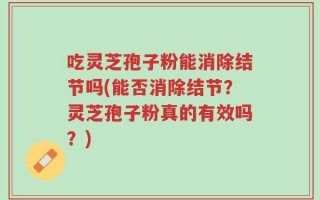 吃灵芝孢子粉能消除结节吗(能否消除结节？灵芝孢子粉真的有效吗？)