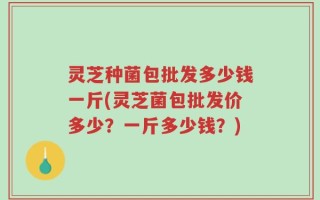 灵芝种菌包批发多少钱一斤(灵芝菌包批发价多少？一斤多少钱？)