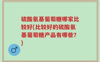 硫酸氨基葡萄糖哪家比较好(比较好的硫酸氨基葡萄糖产品有哪些？)