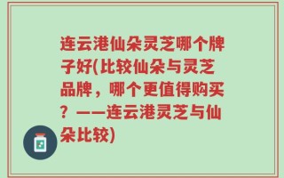 连云港仙朵灵芝哪个牌子好(比较仙朵与灵芝品牌，哪个更值得购买？——连云港灵芝与仙朵比较)