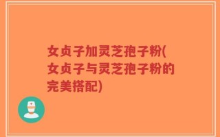 女贞子加灵芝孢子粉(女贞子与灵芝孢子粉的完美搭配)