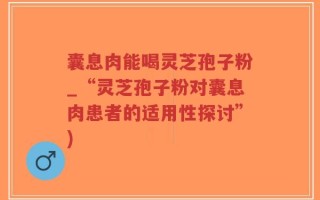 囊息肉能喝灵芝孢子粉_“灵芝孢子粉对囊息肉患者的适用性探讨”)